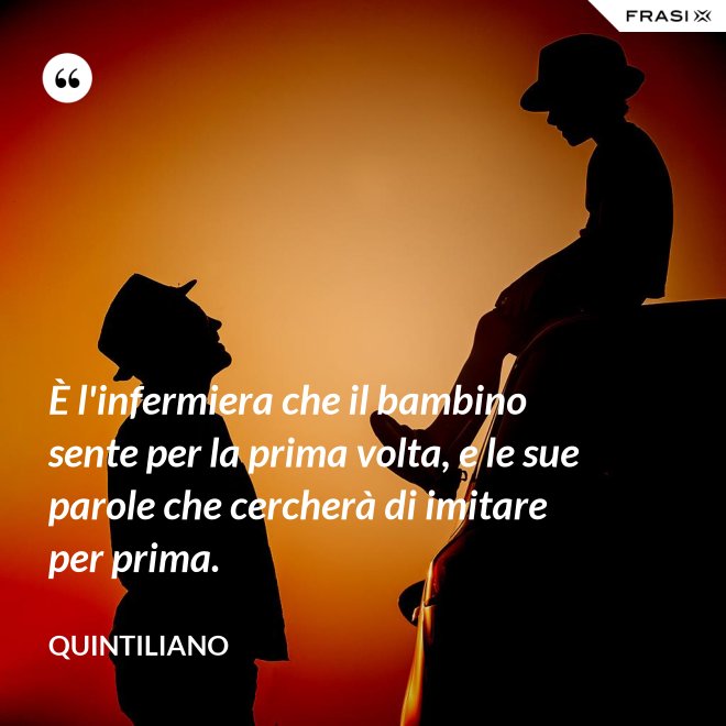 È l'infermiera che il bambino sente per la prima volta, e le sue parole che cercherà di imitare per prima. - Quintiliano