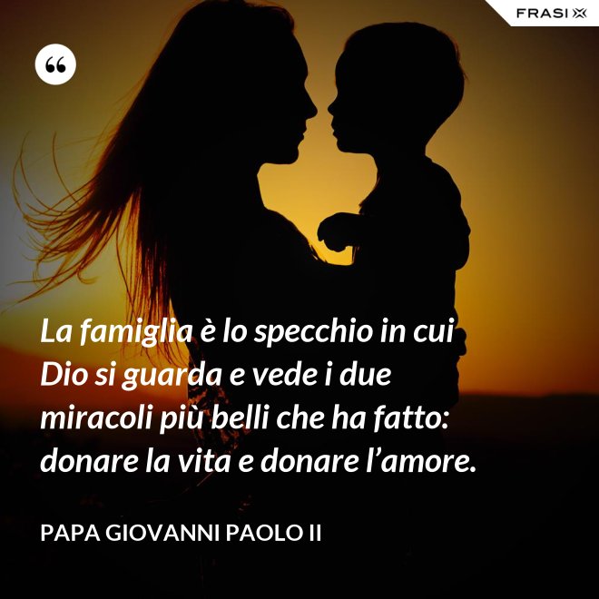 La famiglia è lo specchio in cui Dio si guarda e vede i due miracoli più belli che ha fatto: donare la vita e donare l’amore. - Papa Giovanni Paolo II