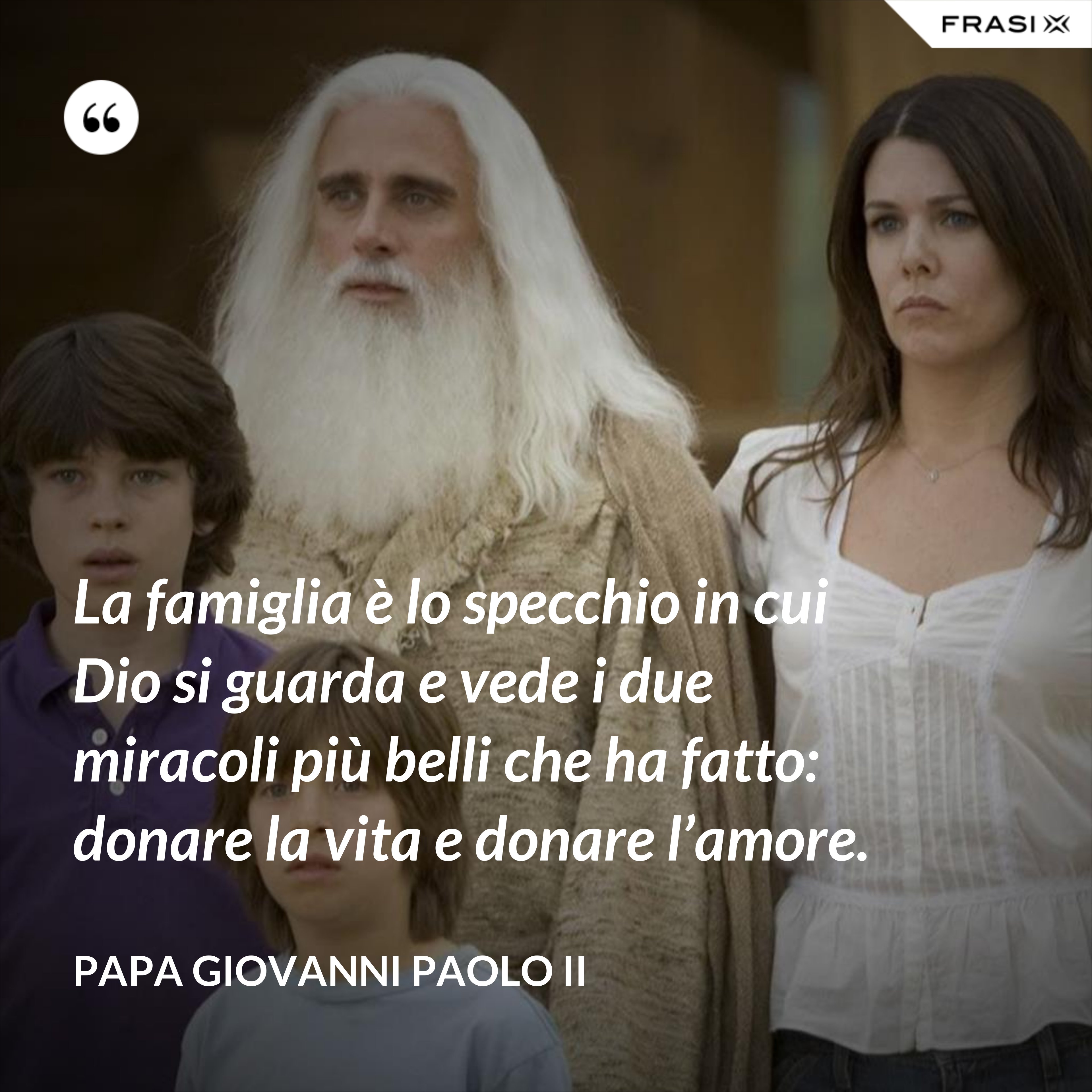La famiglia è lo specchio in cui Dio si guarda e vede i due miracoli più belli che ha fatto: donare la vita e donare l’amore. - Papa Giovanni Paolo II