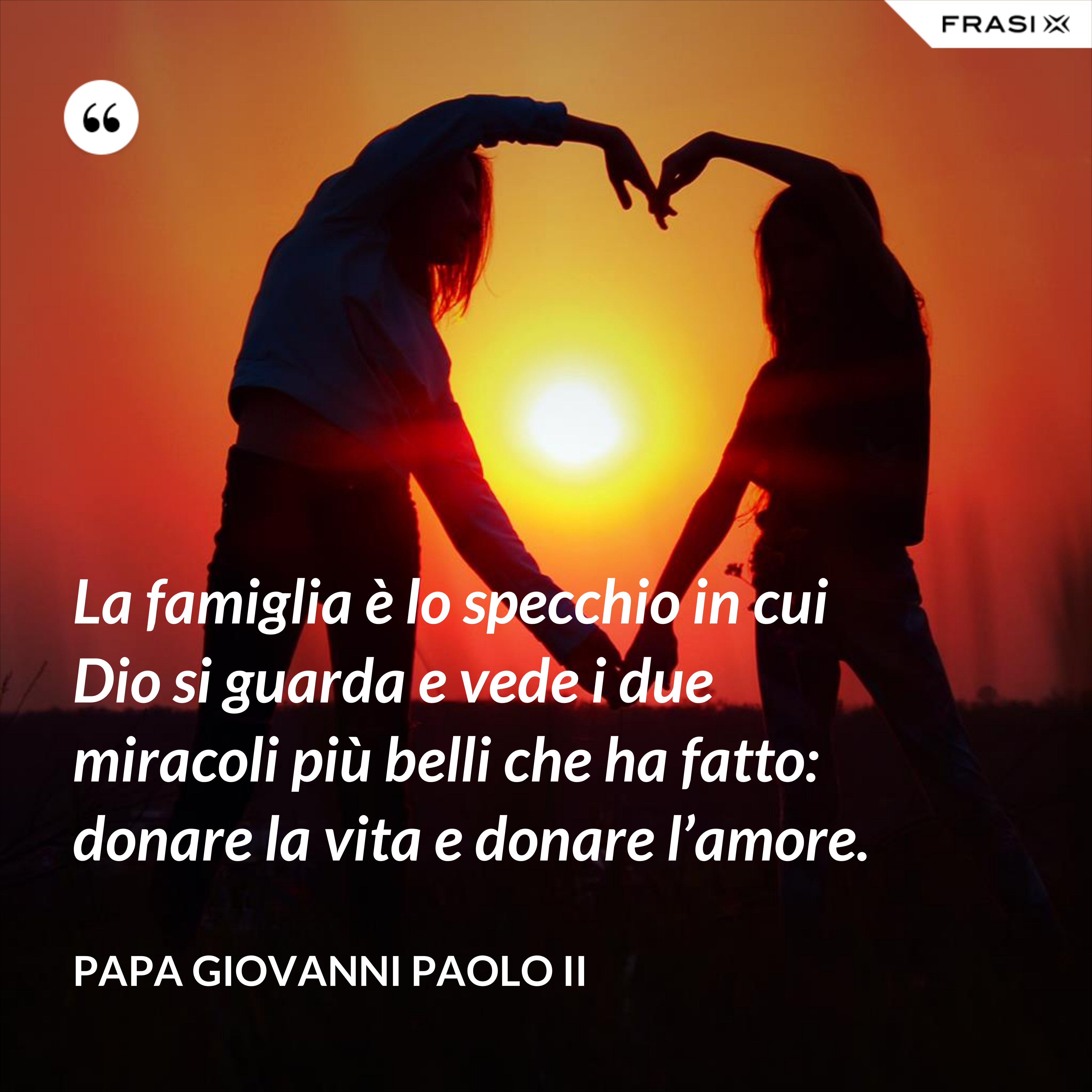 La famiglia è lo specchio in cui Dio si guarda e vede i due miracoli più belli che ha fatto: donare la vita e donare l’amore. - Papa Giovanni Paolo II