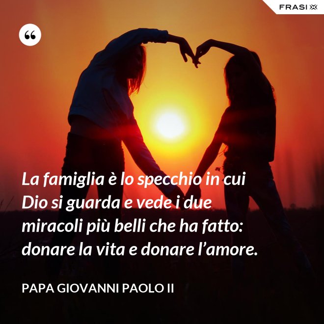 La famiglia è lo specchio in cui Dio si guarda e vede i due miracoli più belli che ha fatto: donare la vita e donare l’amore. - Papa Giovanni Paolo II