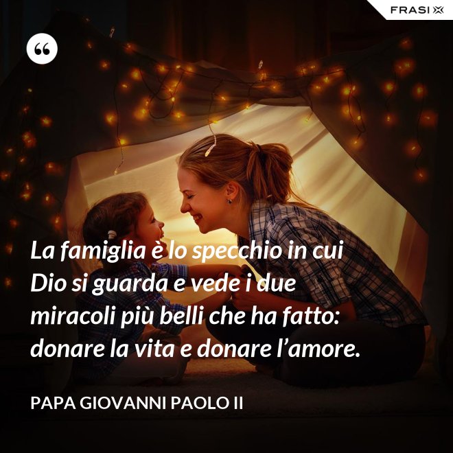 La famiglia è lo specchio in cui Dio si guarda e vede i due miracoli più belli che ha fatto: donare la vita e donare l’amore. - Papa Giovanni Paolo II