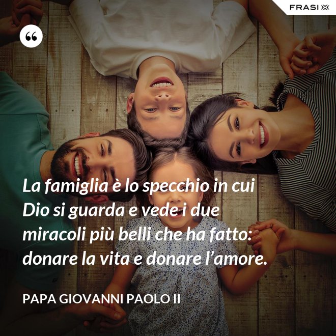 La famiglia è lo specchio in cui Dio si guarda e vede i due miracoli più belli che ha fatto: donare la vita e donare l’amore. - Papa Giovanni Paolo II