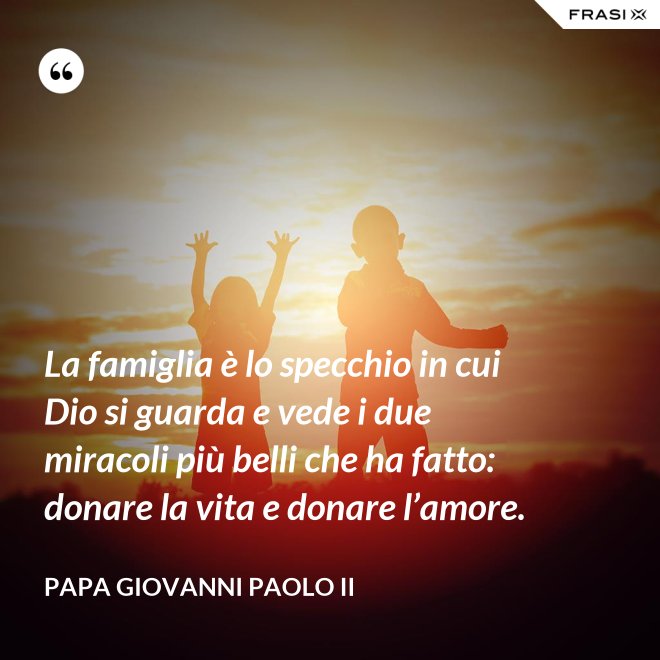 La famiglia è lo specchio in cui Dio si guarda e vede i due miracoli più belli che ha fatto: donare la vita e donare l’amore. - Papa Giovanni Paolo II
