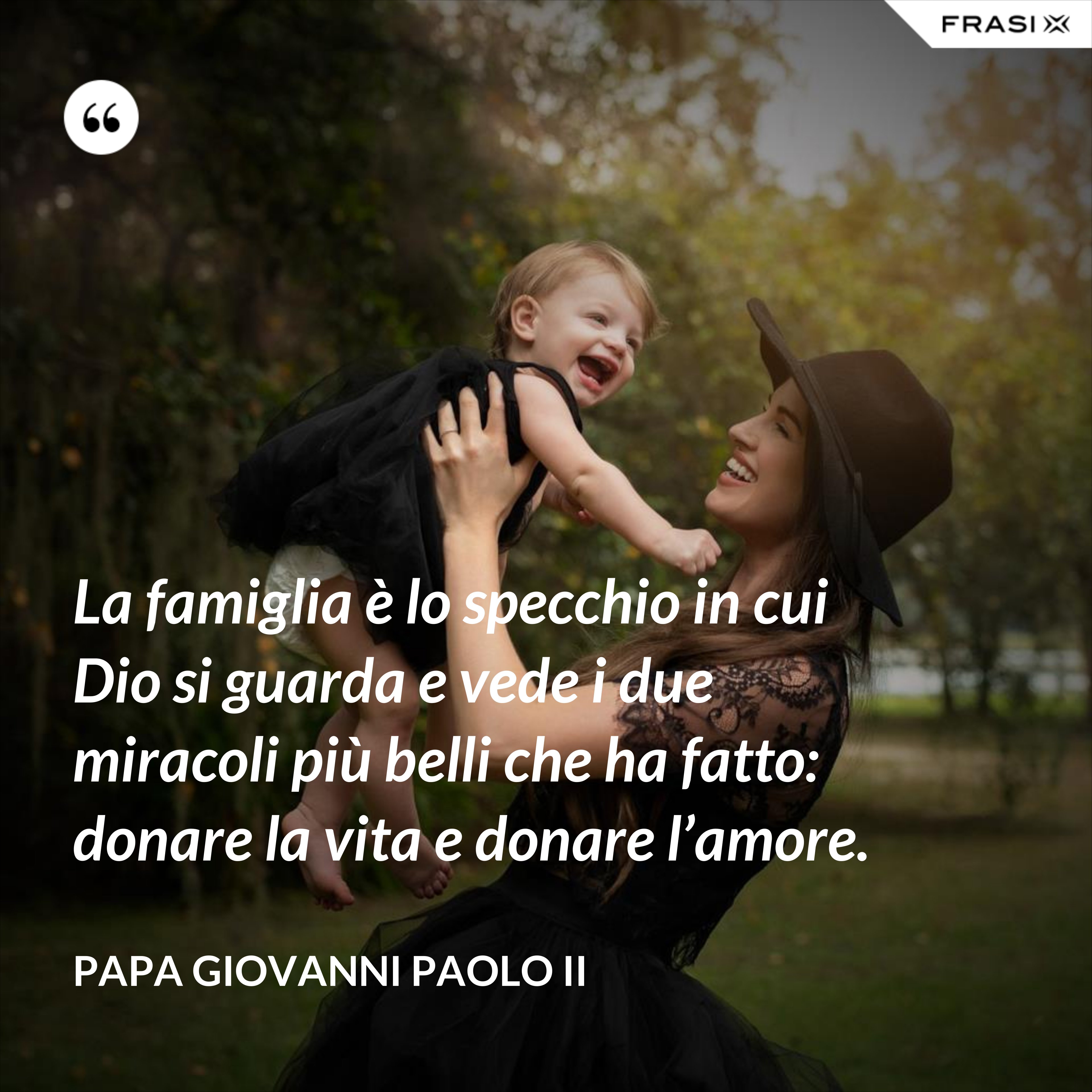 La famiglia è lo specchio in cui Dio si guarda e vede i due miracoli più belli che ha fatto: donare la vita e donare l’amore. - Papa Giovanni Paolo II