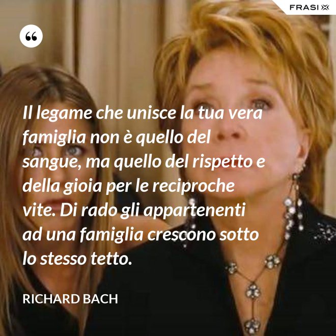 Il legame che unisce la tua vera famiglia non è quello del sangue, ma quello del rispetto e della gioia per le reciproche vite. Di rado gli appartenenti ad una famiglia crescono sotto lo stesso tetto. - Richard Bach