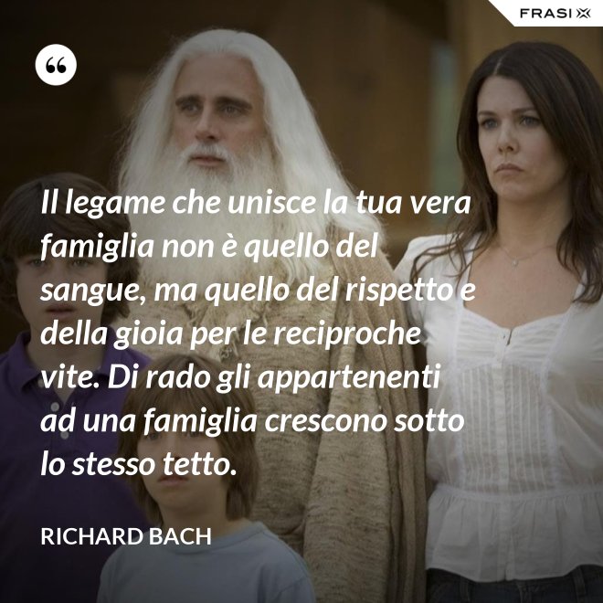 Il legame che unisce la tua vera famiglia non è quello del sangue, ma quello del rispetto e della gioia per le reciproche vite. Di rado gli appartenenti ad una famiglia crescono sotto lo stesso tetto. - Richard Bach