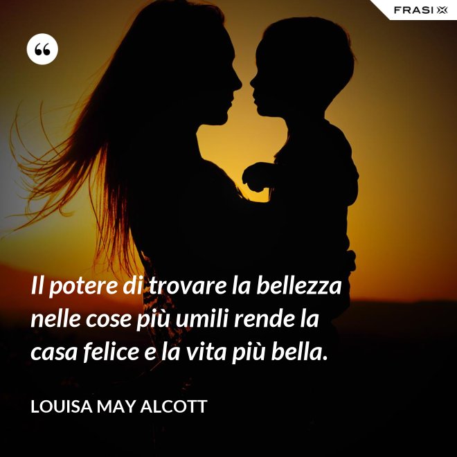 Il potere di trovare la bellezza nelle cose più umili rende la casa felice e la vita più bella. - Louisa May Alcott