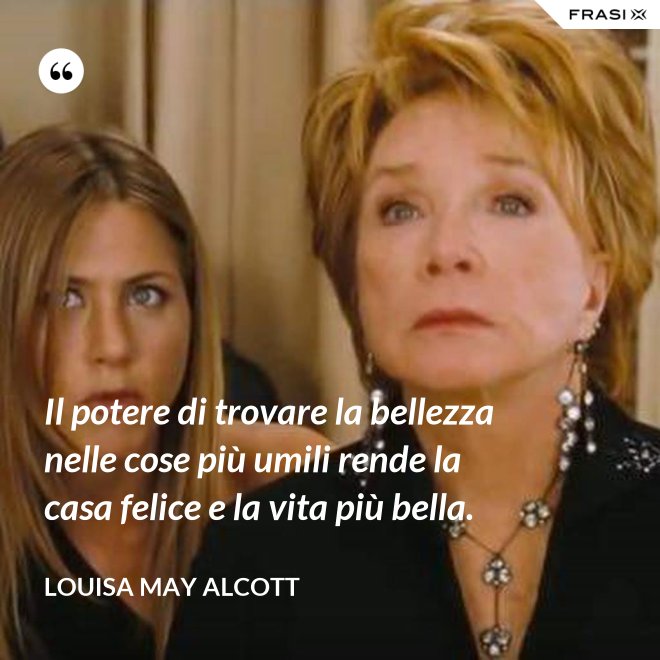 Il potere di trovare la bellezza nelle cose più umili rende la casa felice e la vita più bella. - Louisa May Alcott
