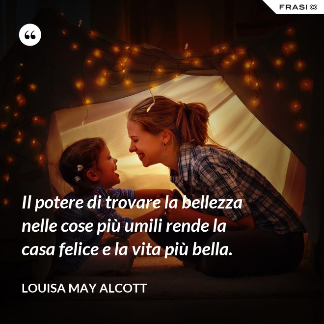 Il potere di trovare la bellezza nelle cose più umili rende la casa felice e la vita più bella. - Louisa May Alcott