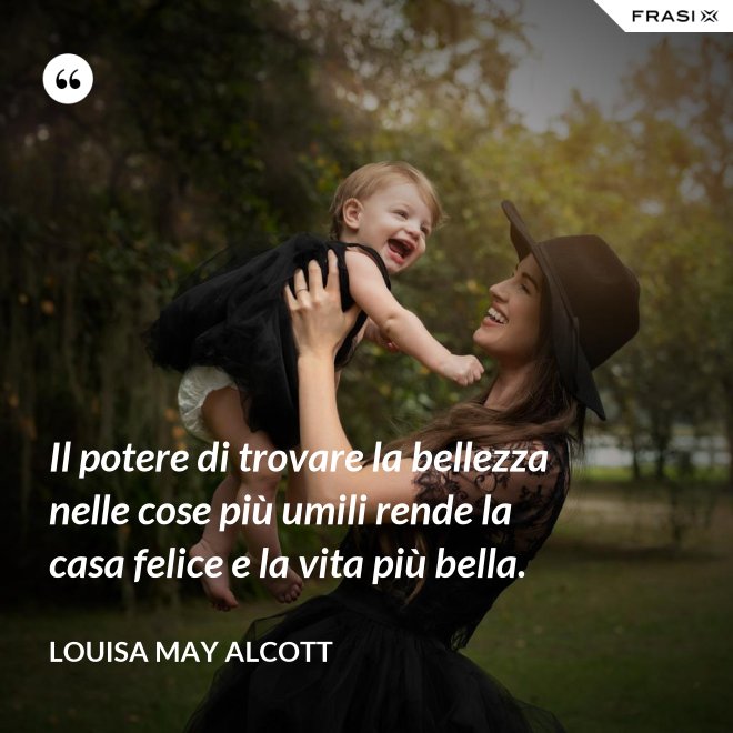 Il potere di trovare la bellezza nelle cose più umili rende la casa felice e la vita più bella. - Louisa May Alcott