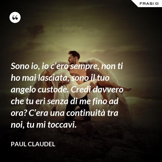 Sono io, io c’ero sempre, non ti ho mai lasciata, sono il tuo angelo custode. Credi davvero che tu eri senza di me fino ad ora? C’era una continuità tra noi, tu mi toccavi. - Paul Claudel