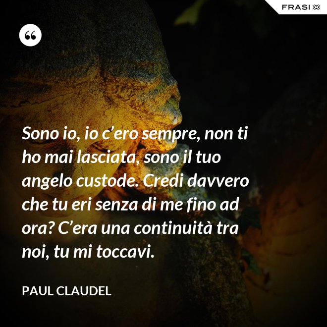 Sono io, io c’ero sempre, non ti ho mai lasciata, sono il tuo angelo custode. Credi davvero che tu eri senza di me fino ad ora? C’era una continuità tra noi, tu mi toccavi. - Paul Claudel