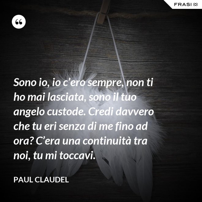 Sono io, io c’ero sempre, non ti ho mai lasciata, sono il tuo angelo custode. Credi davvero che tu eri senza di me fino ad ora? C’era una continuità tra noi, tu mi toccavi. - Paul Claudel