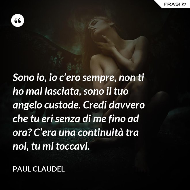 Sono io, io c’ero sempre, non ti ho mai lasciata, sono il tuo angelo custode. Credi davvero che tu eri senza di me fino ad ora? C’era una continuità tra noi, tu mi toccavi. - Paul Claudel