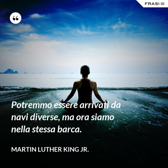 Potremmo essere arrivati da navi diverse, ma ora siamo nella stessa barca. - Martin Luther King Jr.