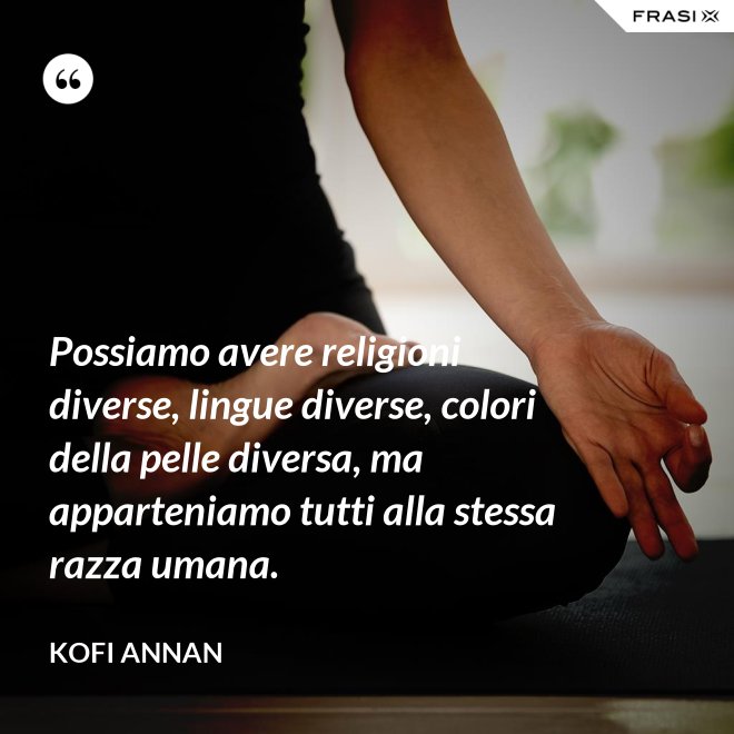 Possiamo avere religioni diverse, lingue diverse, colori della pelle diversa, ma apparteniamo tutti alla stessa razza umana. - Kofi Annan