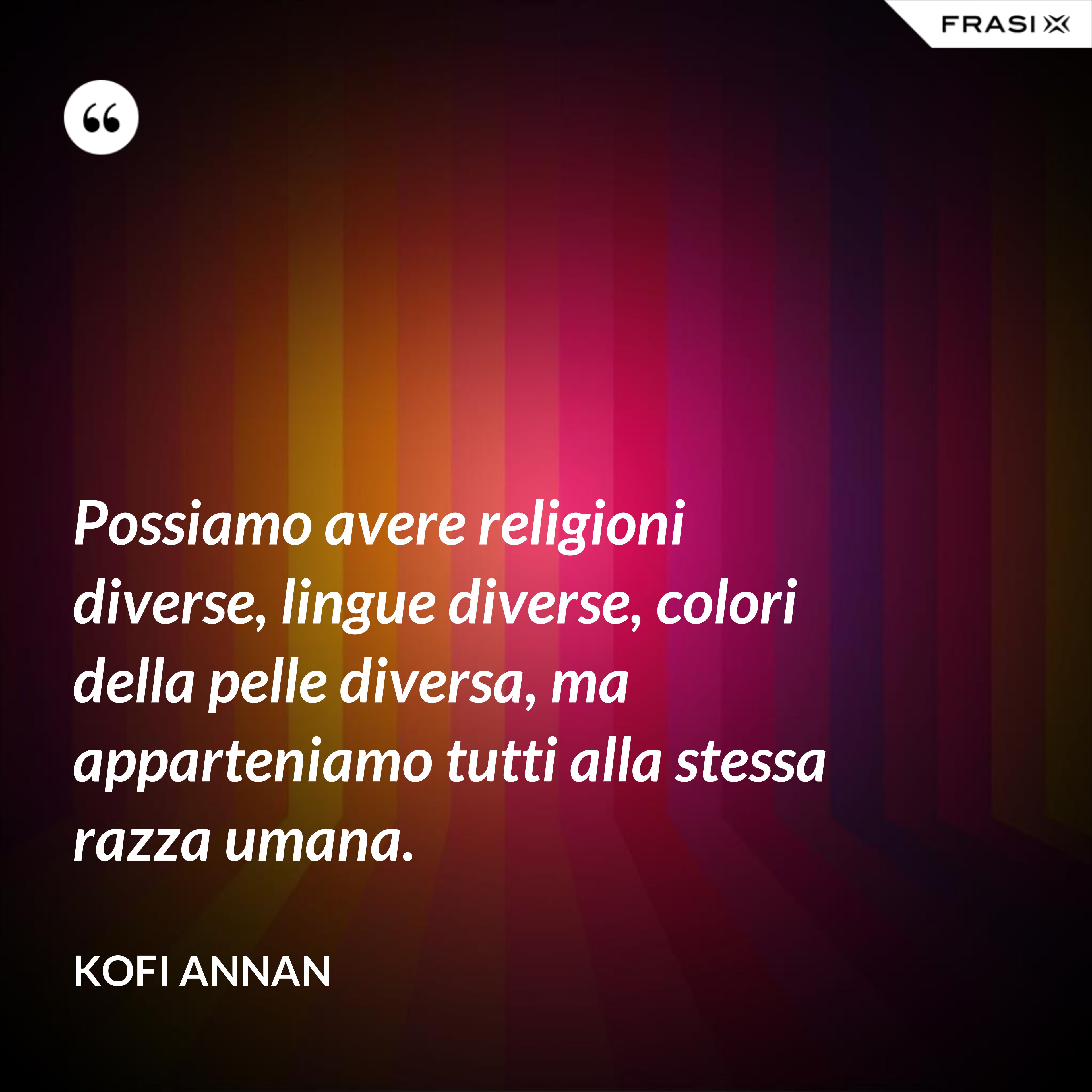 Possiamo avere religioni diverse, lingue diverse, colori della pelle diversa, ma apparteniamo tutti alla stessa razza umana. - Kofi Annan