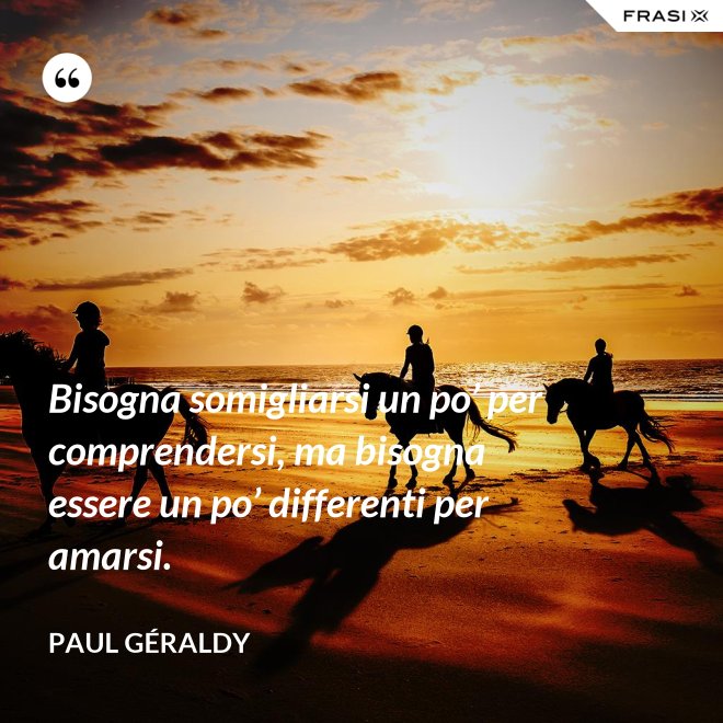 Bisogna somigliarsi un po’ per comprendersi, ma bisogna essere un po’ differenti per amarsi. - Paul Géraldy
