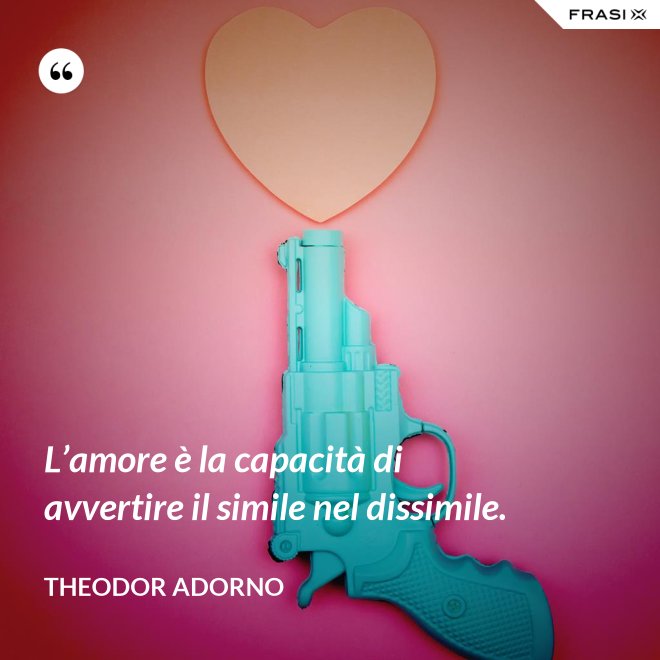 L’amore è la capacità di avvertire il simile nel dissimile. - Theodor Adorno