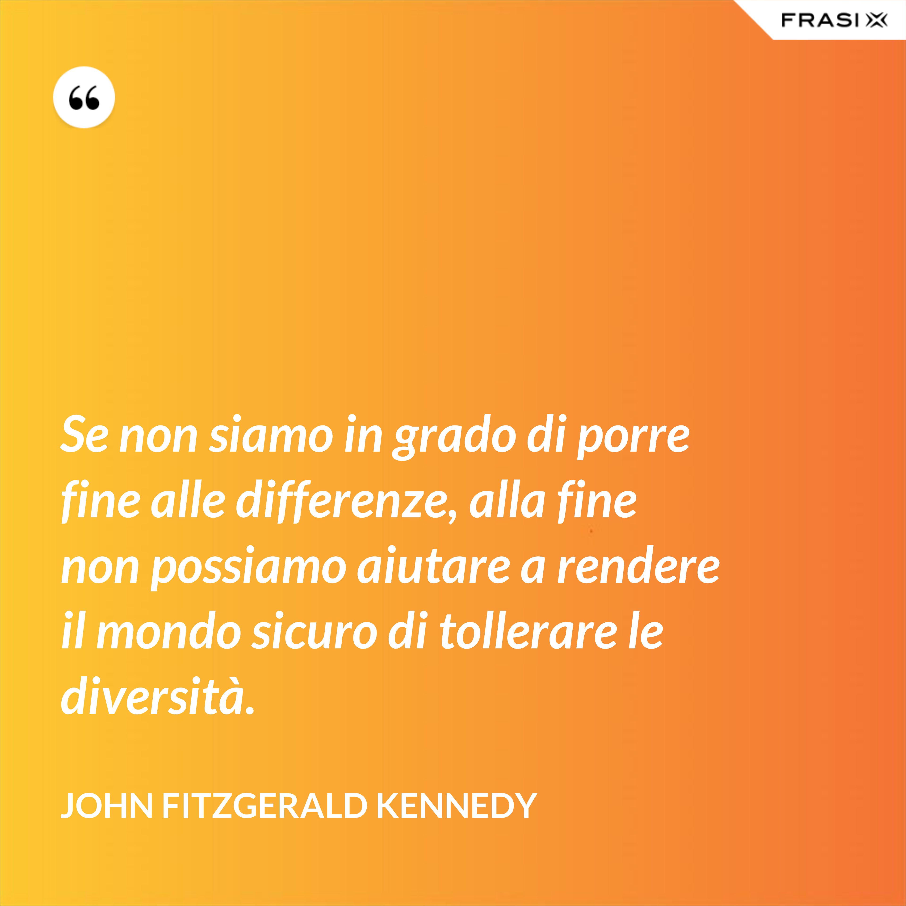 Se non siamo in grado di porre fine alle differenze, alla fine non possiamo aiutare a rendere il mondo sicuro di tollerare le diversità. - John Fitzgerald Kennedy