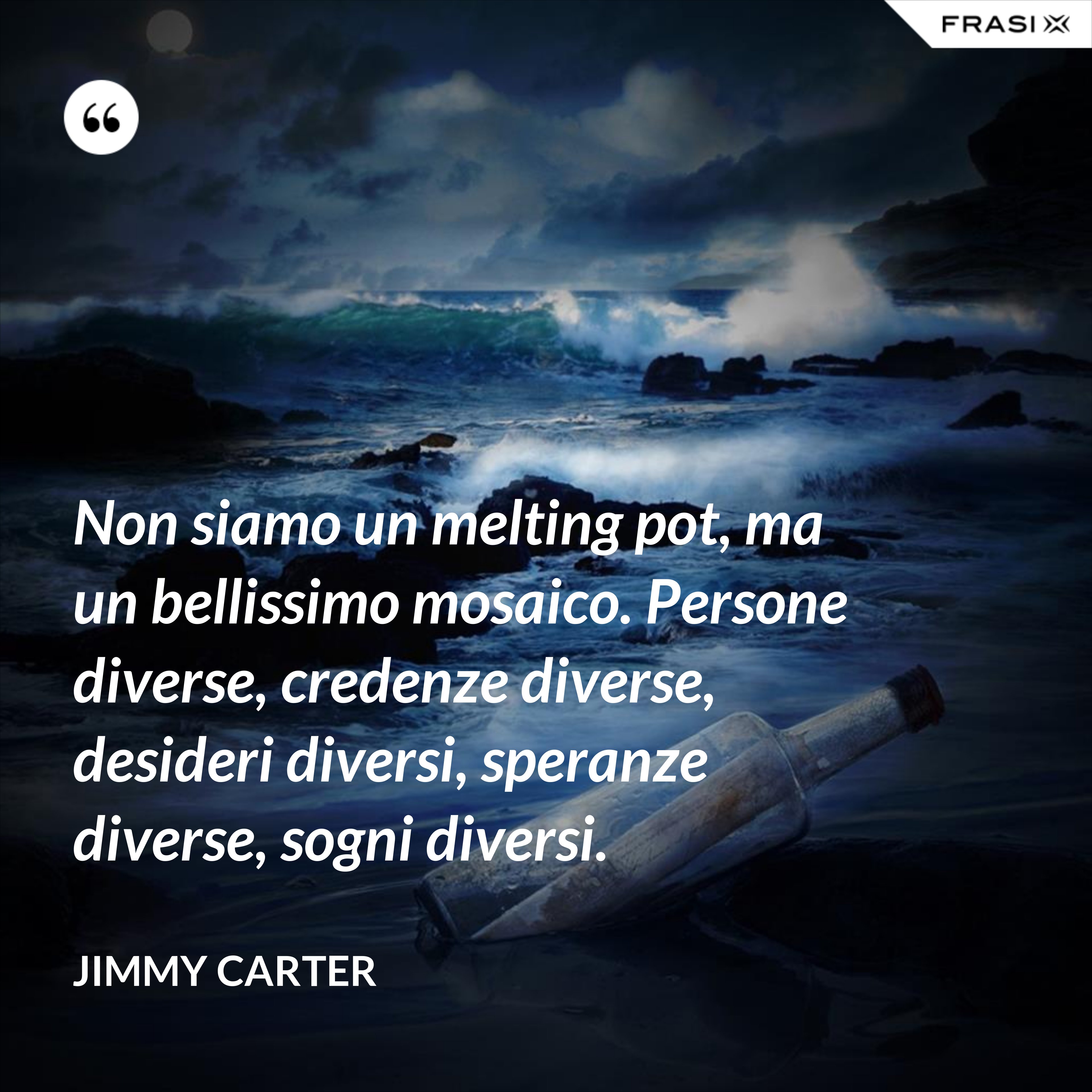 Non siamo un melting pot, ma un bellissimo mosaico. Persone diverse, credenze diverse, desideri diversi, speranze diverse, sogni diversi. - Jimmy Carter