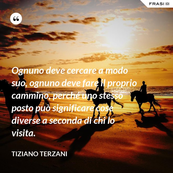 Ognuno deve cercare a modo suo, ognuno deve fare il proprio cammino, perché uno stesso posto può significare cose diverse a seconda di chi lo visita. - Tiziano Terzani