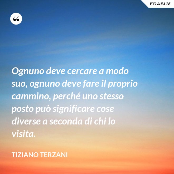 Ognuno deve cercare a modo suo, ognuno deve fare il proprio cammino, perché uno stesso posto può significare cose diverse a seconda di chi lo visita. - Tiziano Terzani