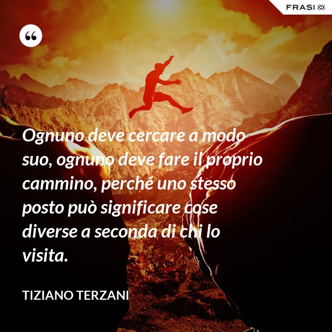 Ognuno deve cercare a modo suo, ognuno deve fare il proprio cammino, perché uno stesso posto può significare cose diverse a seconda di chi lo visita. - Tiziano Terzani