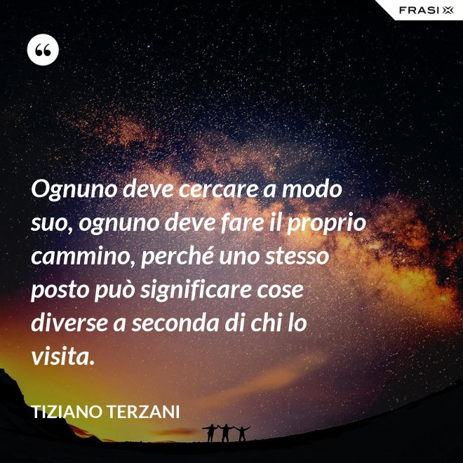 Ognuno deve cercare a modo suo, ognuno deve fare il proprio cammino, perché uno stesso posto può significare cose diverse a seconda di chi lo visita. - Tiziano Terzani