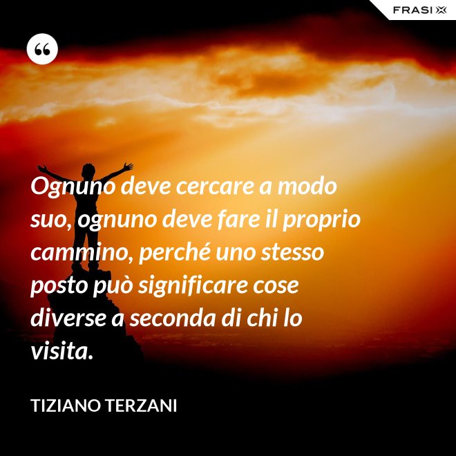 Ognuno deve cercare a modo suo, ognuno deve fare il proprio cammino, perché uno stesso posto può significare cose diverse a seconda di chi lo visita. - Tiziano Terzani