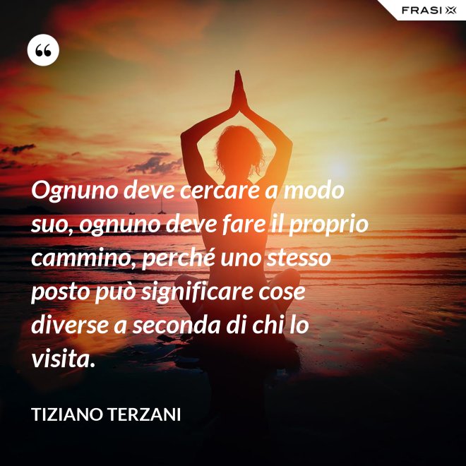 Ognuno deve cercare a modo suo, ognuno deve fare il proprio cammino, perché uno stesso posto può significare cose diverse a seconda di chi lo visita. - Tiziano Terzani