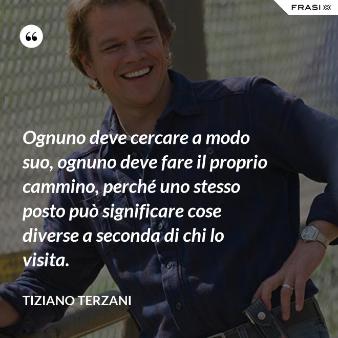 Ognuno deve cercare a modo suo, ognuno deve fare il proprio cammino, perché uno stesso posto può significare cose diverse a seconda di chi lo visita. - Tiziano Terzani