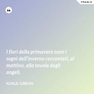 I fiori della primavera sono i sogni dell’inverno raccontati, al mattino, alla tavola degli angeli. - Khalil Gibran