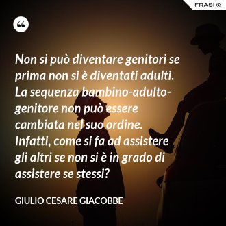 Non si può diventare genitori se prima non si è diventati adulti. La sequenza bambino-adulto-genitore non può essere cambiata nel suo ordine. Infatti, come si fa ad assistere gli altri se non si è in grado di assistere se stessi? - Giulio Cesare Giacobbe