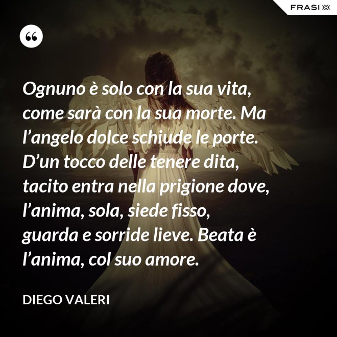 Ognuno è solo con la sua vita, come sarà con la sua morte. Ma l’angelo dolce schiude le porte. D’un tocco delle tenere dita, tacito entra nella prigione dove, l’anima, sola, siede fisso, guarda e sorride lieve. Beata è l’anima, col suo amore. - Diego Valeri