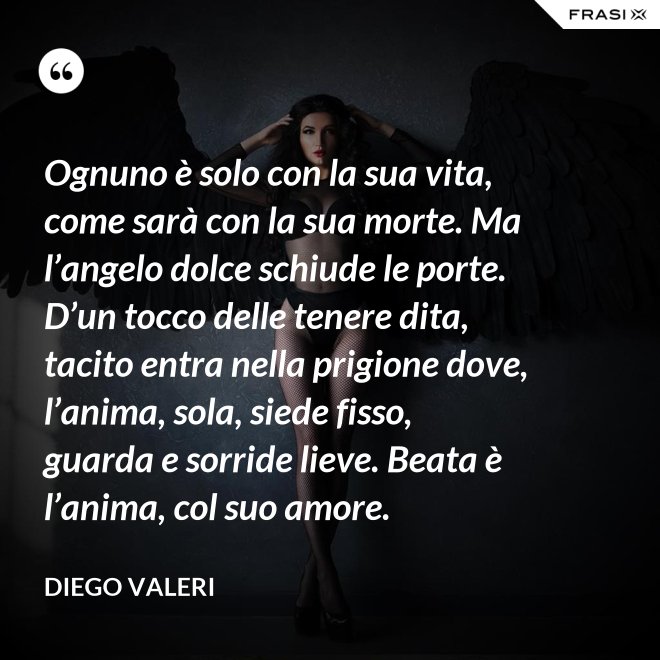 Ognuno è solo con la sua vita, come sarà con la sua morte. Ma l’angelo dolce schiude le porte. D’un tocco delle tenere dita, tacito entra nella prigione dove, l’anima, sola, siede fisso, guarda e sorride lieve. Beata è l’anima, col suo amore. - Diego Valeri