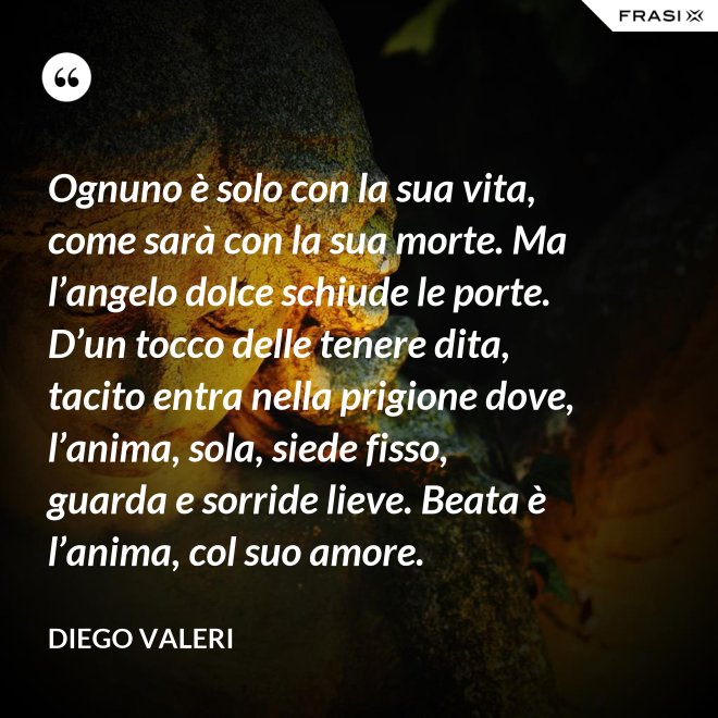 Ognuno è solo con la sua vita, come sarà con la sua morte. Ma l’angelo dolce schiude le porte. D’un tocco delle tenere dita, tacito entra nella prigione dove, l’anima, sola, siede fisso, guarda e sorride lieve. Beata è l’anima, col suo amore. - Diego Valeri