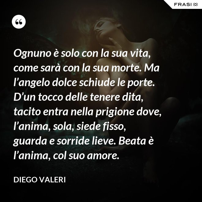 Ognuno è solo con la sua vita, come sarà con la sua morte. Ma l’angelo dolce schiude le porte. D’un tocco delle tenere dita, tacito entra nella prigione dove, l’anima, sola, siede fisso, guarda e sorride lieve. Beata è l’anima, col suo amore. - Diego Valeri