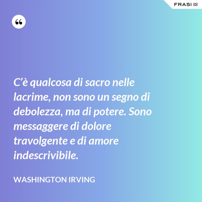 C’è qualcosa di sacro nelle lacrime, non sono un segno di debolezza, ma di potere. Sono messaggere di dolore travolgente e di amore indescrivibile. - Washington Irving