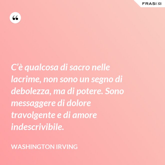 C’è qualcosa di sacro nelle lacrime, non sono un segno di debolezza, ma di potere. Sono messaggere di dolore travolgente e di amore indescrivibile. - Washington Irving