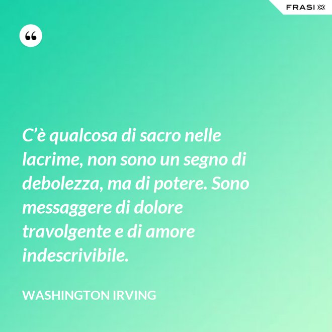 C’è qualcosa di sacro nelle lacrime, non sono un segno di debolezza, ma di potere. Sono messaggere di dolore travolgente e di amore indescrivibile. - Washington Irving