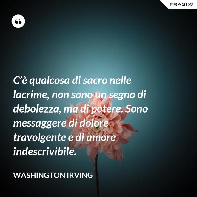 C’è qualcosa di sacro nelle lacrime, non sono un segno di debolezza, ma di potere. Sono messaggere di dolore travolgente e di amore indescrivibile. - Washington Irving