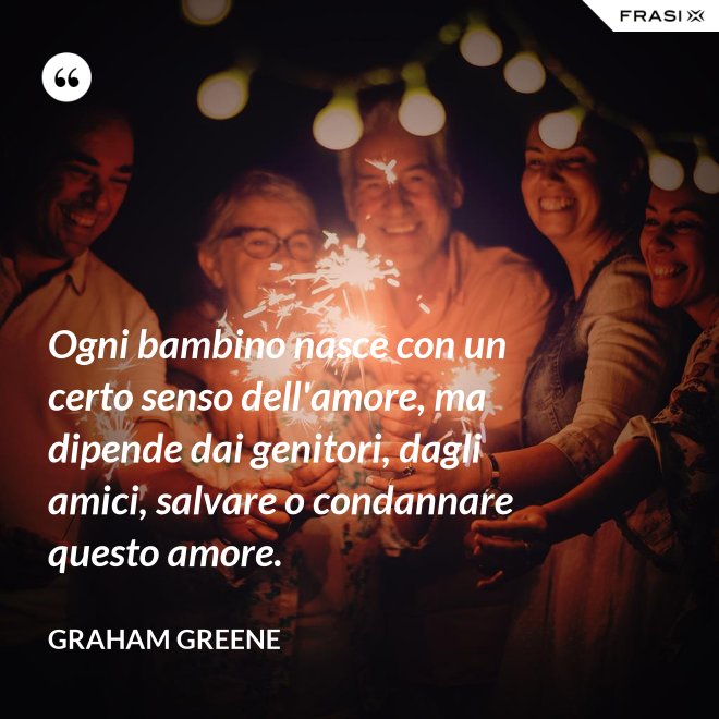 Ogni bambino nasce con un certo senso dell'amore, ma dipende dai genitori, dagli amici, salvare o condannare questo amore. - Graham Greene