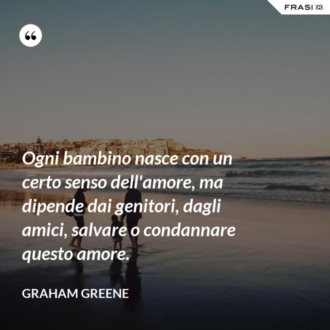 Ogni bambino nasce con un certo senso dell'amore, ma dipende dai genitori, dagli amici, salvare o condannare questo amore. - Graham Greene