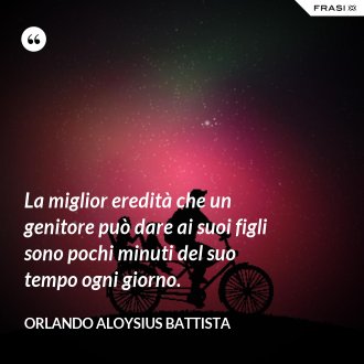 La miglior eredità che un genitore può dare ai suoi figli sono pochi minuti del suo tempo ogni giorno. - Orlando Aloysius Battista