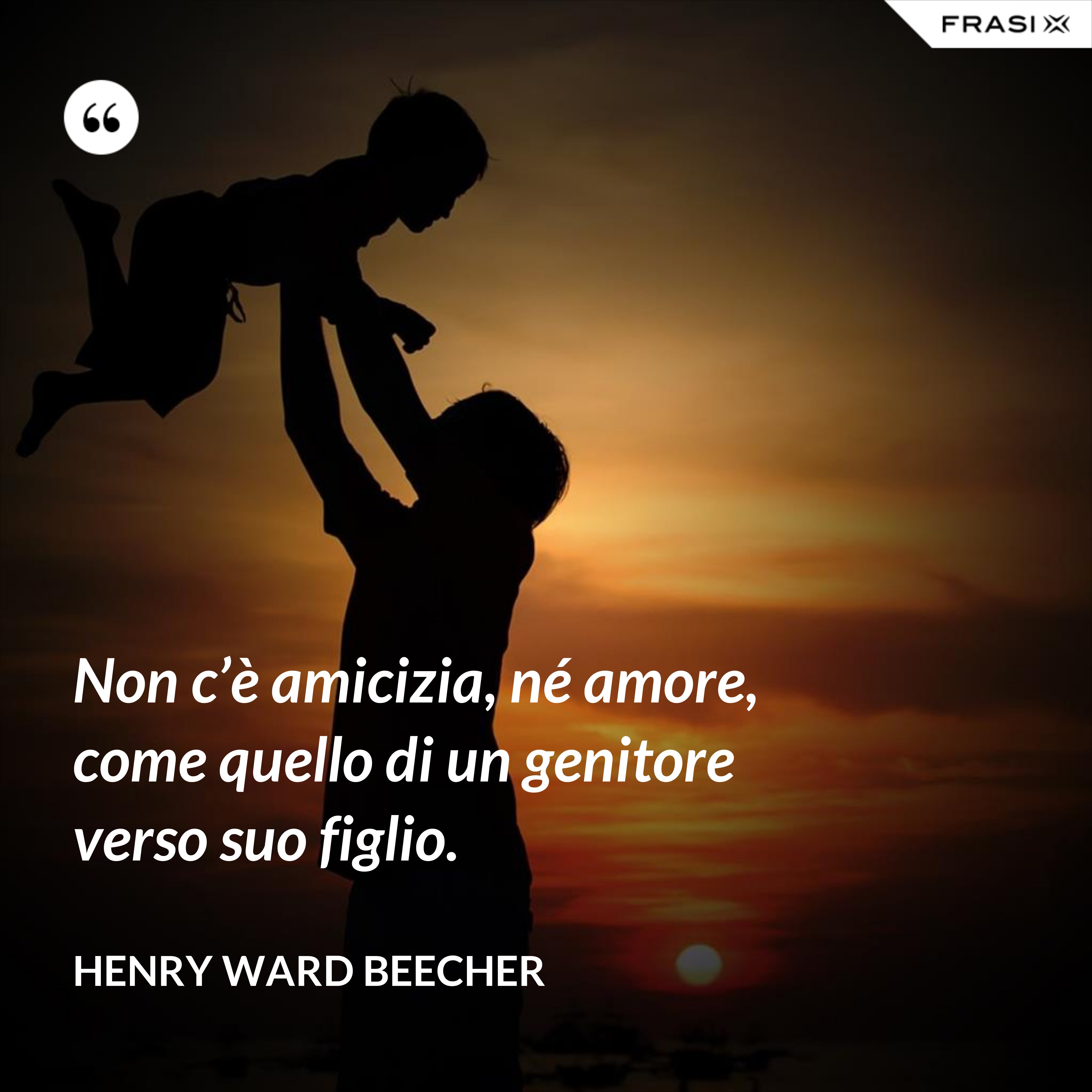 Non c’è amicizia, né amore, come quello di un genitore verso suo figlio. - Henry Ward Beecher