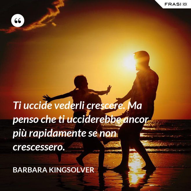 Ti uccide vederli crescere. Ma penso che ti ucciderebbe ancor più rapidamente se non crescessero. - Barbara Kingsolver