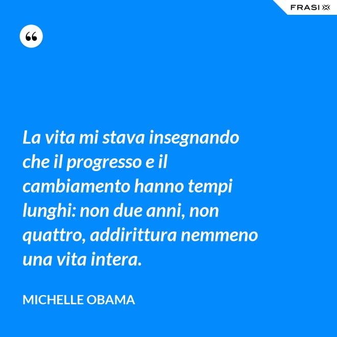 La vita mi stava insegnando che il progresso e il cambiamento hanno tempi lunghi: non due anni, non quattro, addirittura nemmeno una vita intera. - Michelle Obama