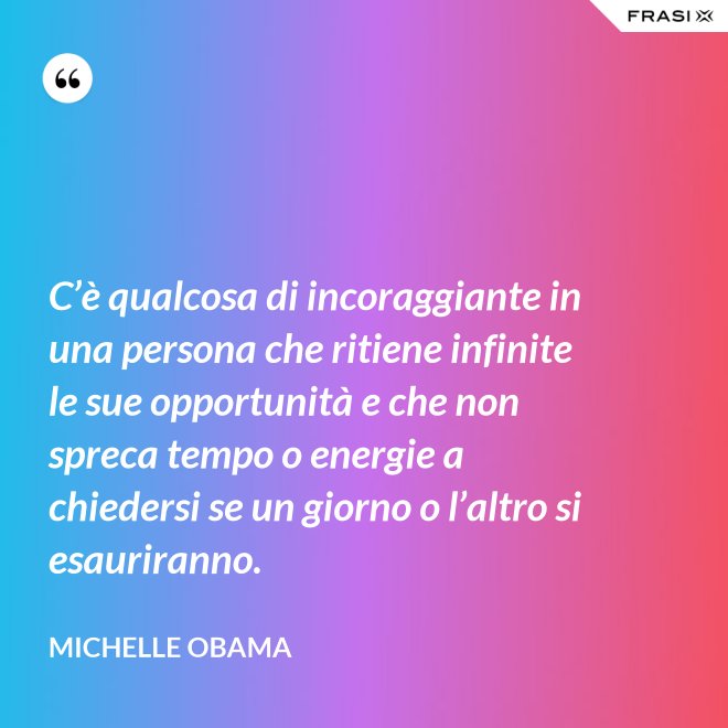 C’è qualcosa di incoraggiante in una persona che ritiene infinite le sue opportunità e che non spreca tempo o energie a chiedersi se un giorno o l’altro si esauriranno. - Michelle Obama